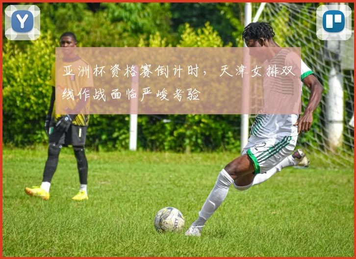 亚洲杯资格赛倒计时，天津女排双线作战面临严峻考验