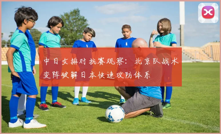 中日女排对抗赛观察：北京队战术变阵破解日本快速攻防体系