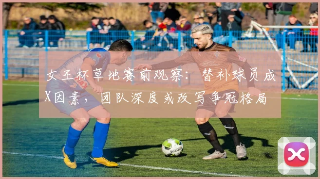 女王杯草地赛前观察：替补球员成X因素，团队深度或改写争冠格局