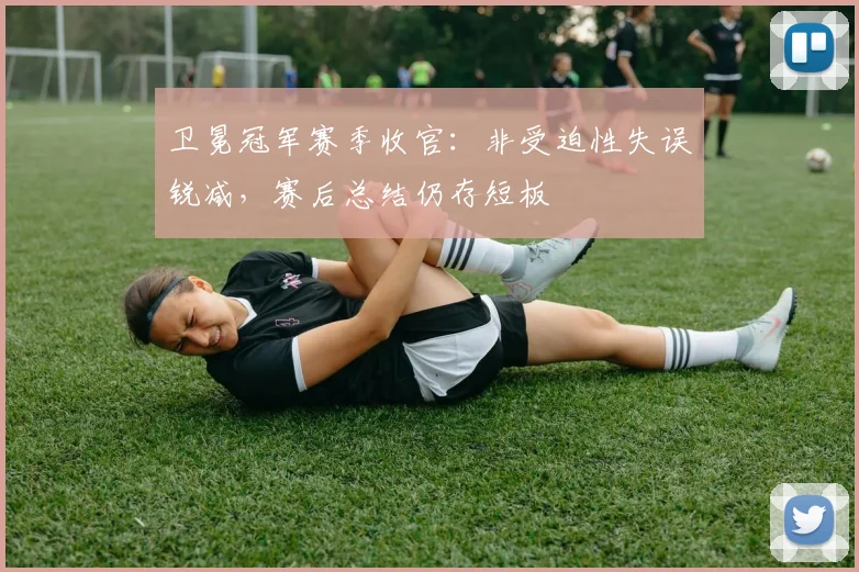 卫冕冠军赛季收官：非受迫性失误锐减，赛后总结仍存短板