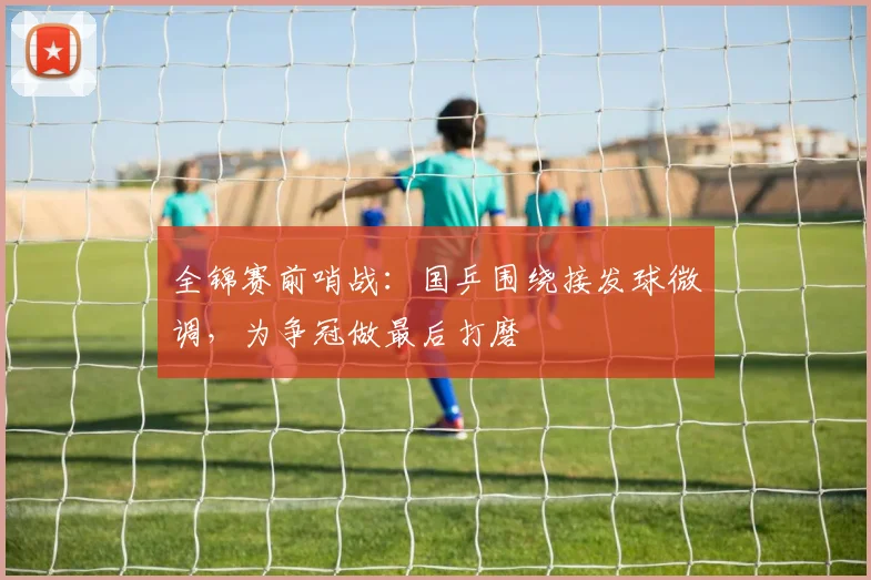 全锦赛前哨战：国乒围绕接发球微调，为争冠做最后打磨