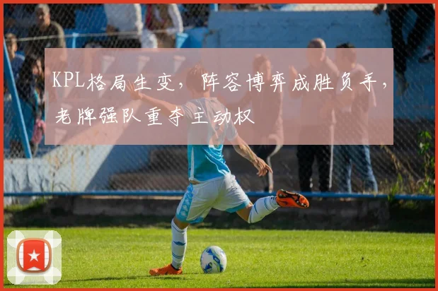 KPL格局生变，阵容博弈成胜负手，老牌强队重夺主动权