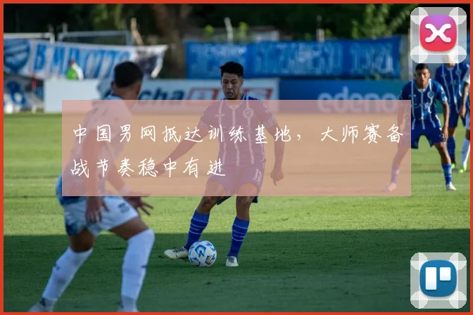 中国男网抵达训练基地，大师赛备战节奏稳中有进