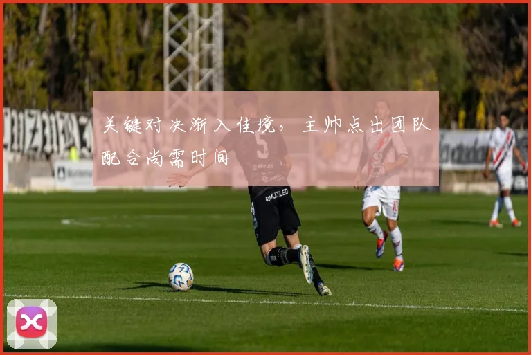 关键对决渐入佳境，主帅点出团队配合尚需时间