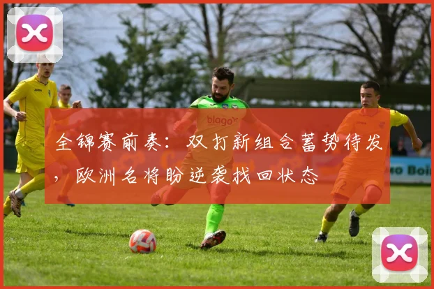 全锦赛前奏：双打新组合蓄势待发，欧洲名将盼逆袭找回状态