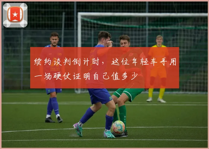 续约谈判倒计时，这位年轻车手用一场硬仗证明自己值多少