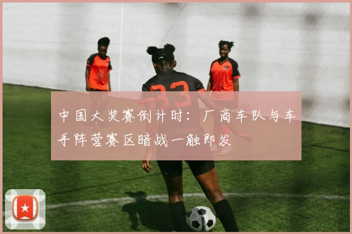 中国大奖赛倒计时：厂商车队与车手阵营赛区暗战一触即发