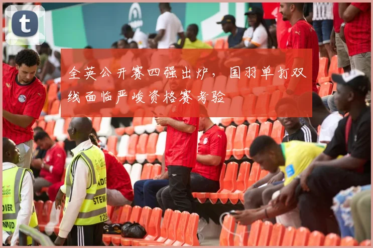 全英公开赛四强出炉，国羽单打双线面临严峻资格赛考验