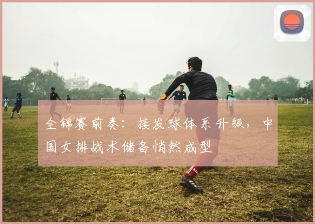 全锦赛前奏：接发球体系升级，中国女排战术储备悄然成型