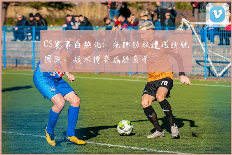CS赛事白热化：老牌劲旅遭遇新锐围剿，战术博弈成胜负手