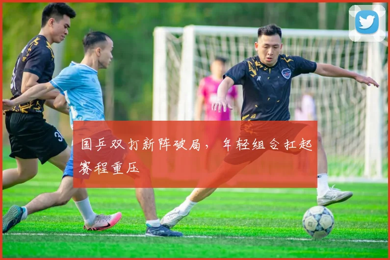 国乒双打新阵破局，年轻组合扛起赛程重压