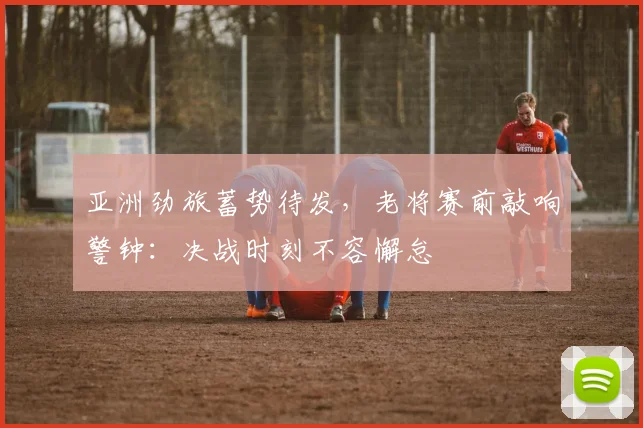 亚洲劲旅蓄势待发，老将赛前敲响警钟：决战时刻不容懈怠