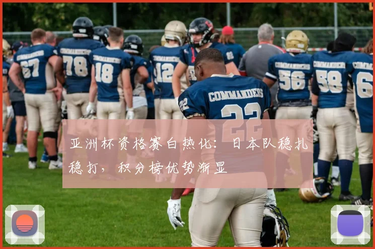 亚洲杯资格赛白热化：日本队稳扎稳打，积分榜优势渐显