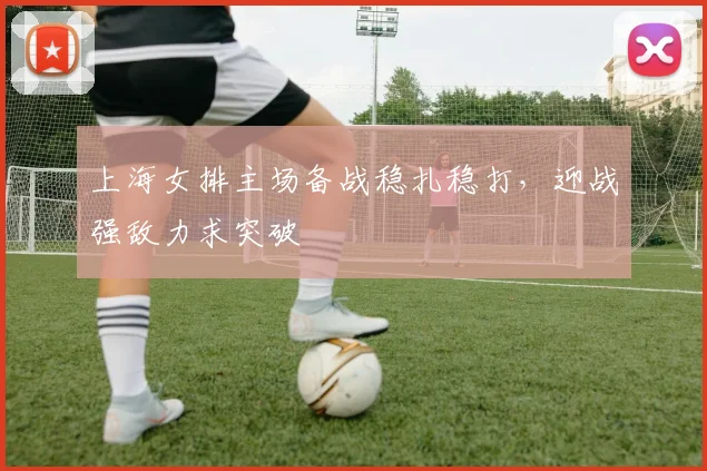 上海女排主场备战稳扎稳打，迎战强敌力求突破