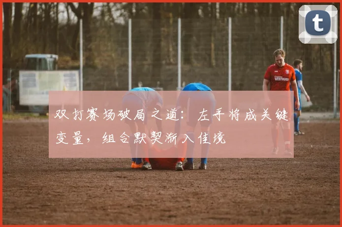 双打赛场破局之道：左手将成关键变量，组合默契渐入佳境