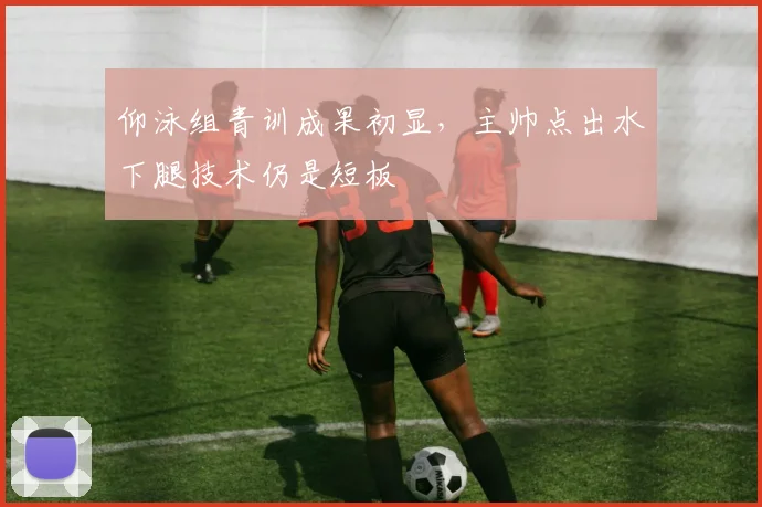 仰泳组青训成果初显，主帅点出水下腿技术仍是短板