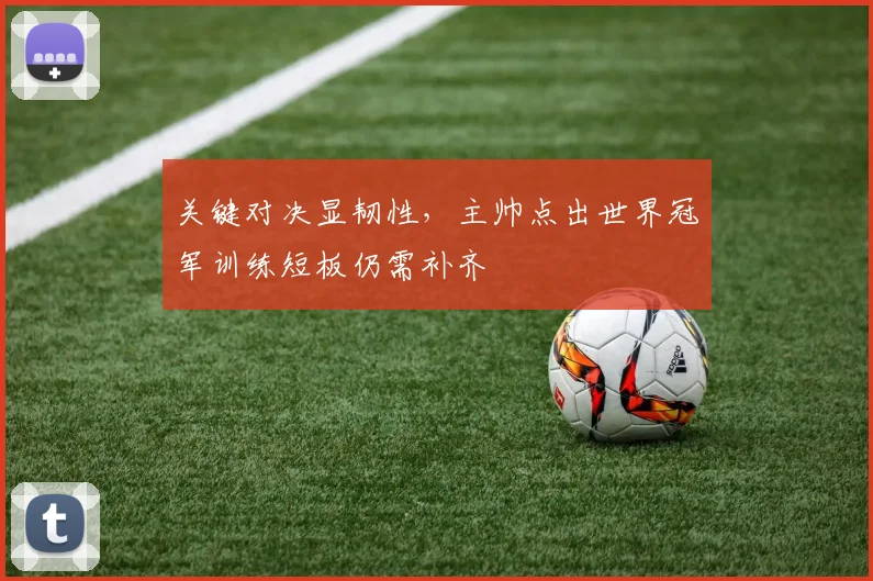 关键对决显韧性，主帅点出世界冠军训练短板仍需补齐
