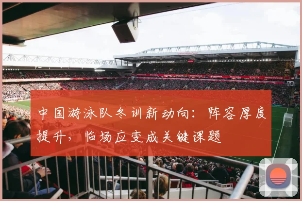 中国游泳队冬训新动向：阵容厚度提升，临场应变成关键课题