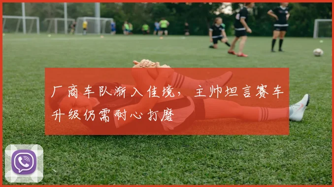 厂商车队渐入佳境，主帅坦言赛车升级仍需耐心打磨