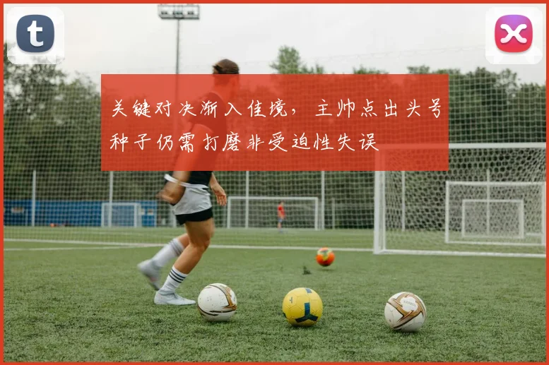 关键对决渐入佳境，主帅点出头号种子仍需打磨非受迫性失误