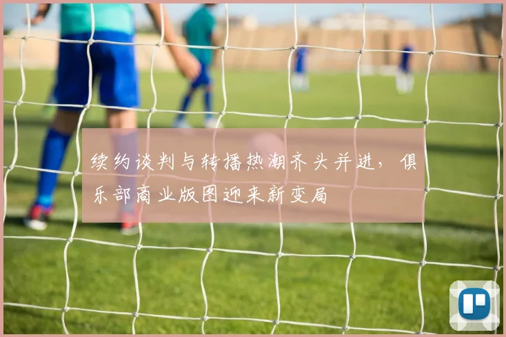 续约谈判与转播热潮齐头并进，俱乐部商业版图迎来新变局