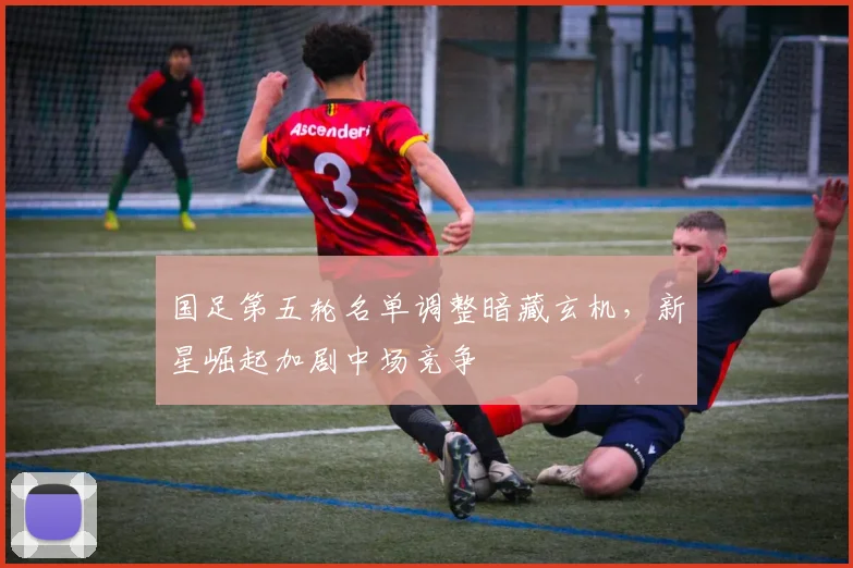 国足第五轮名单调整暗藏玄机，新星崛起加剧中场竞争