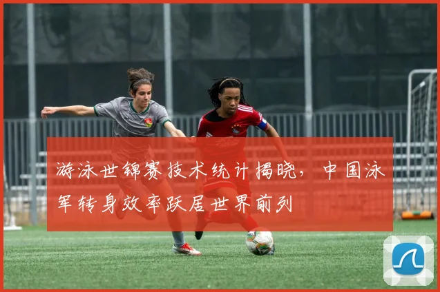 游泳世锦赛技术统计揭晓，中国泳军转身效率跃居世界前列