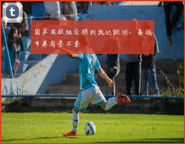 国乒混双组合顺利抵达欧洲，备战节奏有条不紊