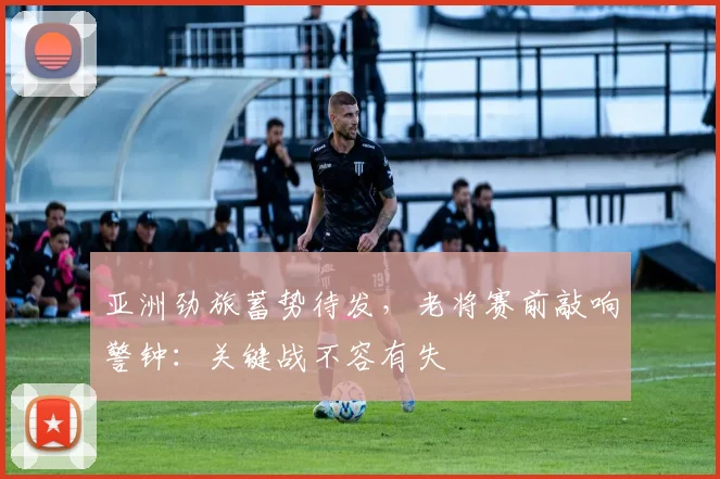 亚洲劲旅蓄势待发，老将赛前敲响警钟：关键战不容有失