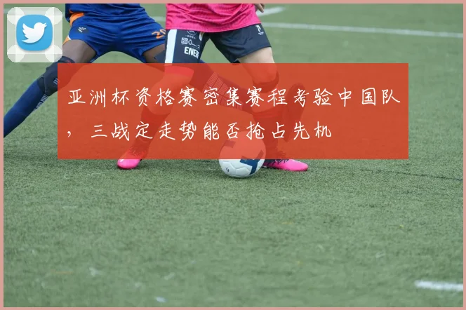 亚洲杯资格赛密集赛程考验中国队，三战定走势能否抢占先机