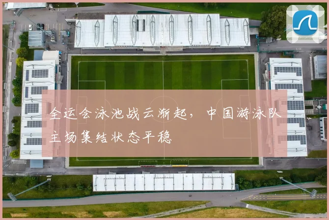 全运会泳池战云渐起，中国游泳队主场集结状态平稳
