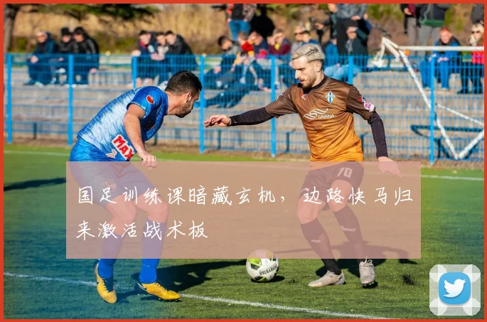 国足训练课暗藏玄机，边路快马归来激活战术板