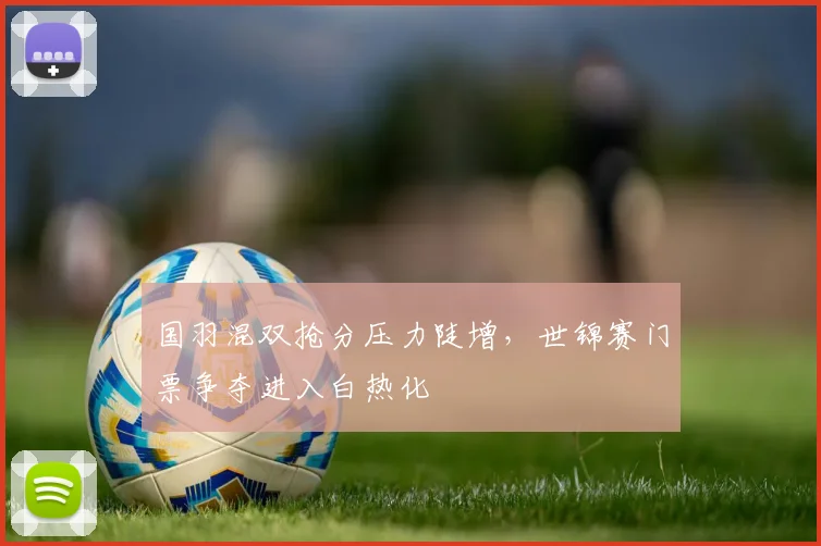 国羽混双抢分压力陡增，世锦赛门票争夺进入白热化