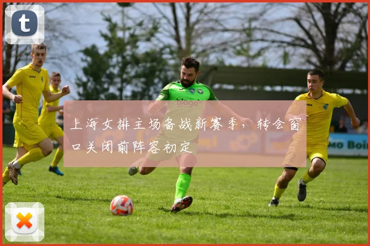 上海女排主场备战新赛季，转会窗口关闭前阵容初定