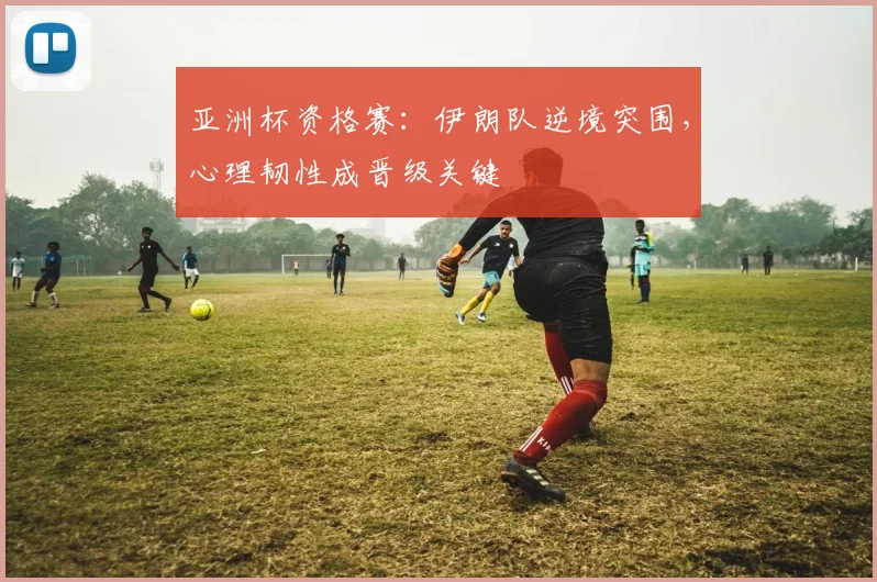 亚洲杯资格赛：伊朗队逆境突围，心理韧性成晋级关键