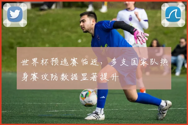 世界杯预选赛临近，多支国家队热身赛攻防数据显著提升