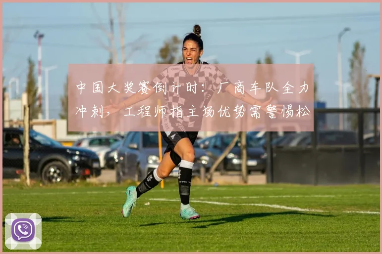中国大奖赛倒计时：厂商车队全力冲刺，工程师指主场优势需警惕松懈