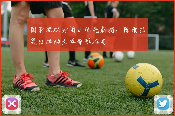 国羽混双封闭训练亮新招，陈雨菲复出搅动女单争冠格局