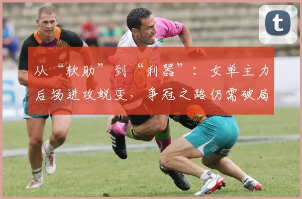 从“软肋”到“利器”：女单主力后场进攻蜕变，争冠之路仍需破局