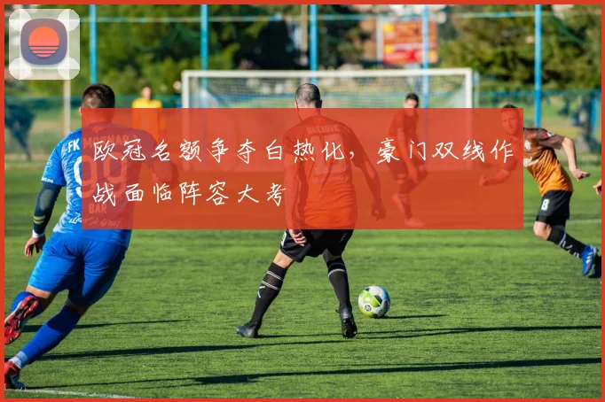 欧冠名额争夺白热化，豪门双线作战面临阵容大考