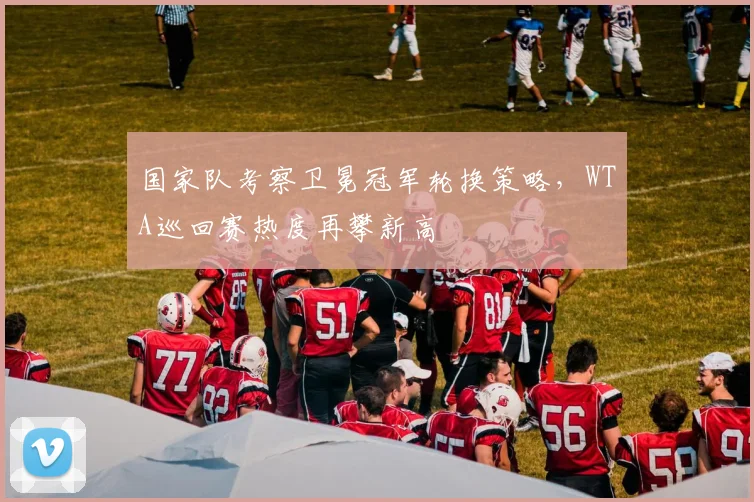 国家队考察卫冕冠军轮换策略，WTA巡回赛热度再攀新高