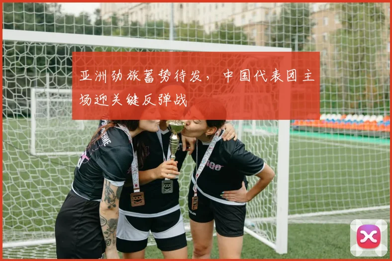 亚洲劲旅蓄势待发，中国代表团主场迎关键反弹战