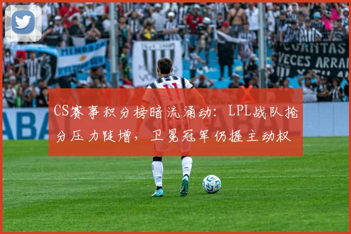 CS赛事积分榜暗流涌动：LPL战队抢分压力陡增，卫冕冠军仍握主动权