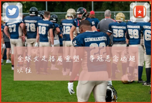 全球女足格局重塑，争冠悬念远超以往