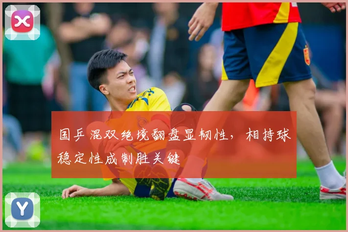 国乒混双绝境翻盘显韧性，相持球稳定性成制胜关键