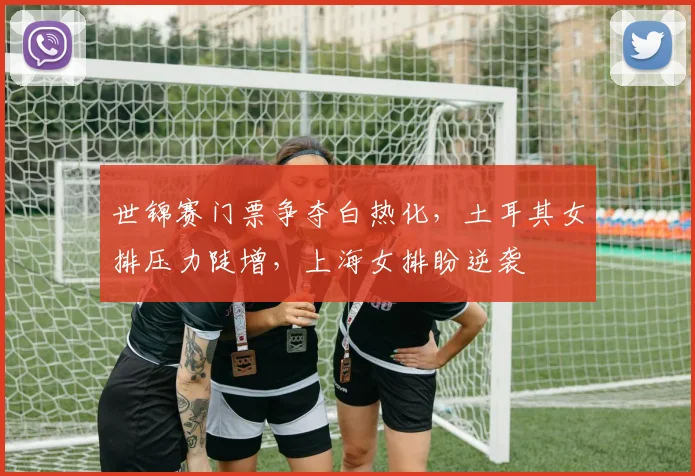 世锦赛门票争夺白热化，土耳其女排压力陡增，上海女排盼逆袭