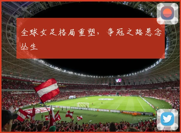 全球女足格局重塑，争冠之路悬念丛生