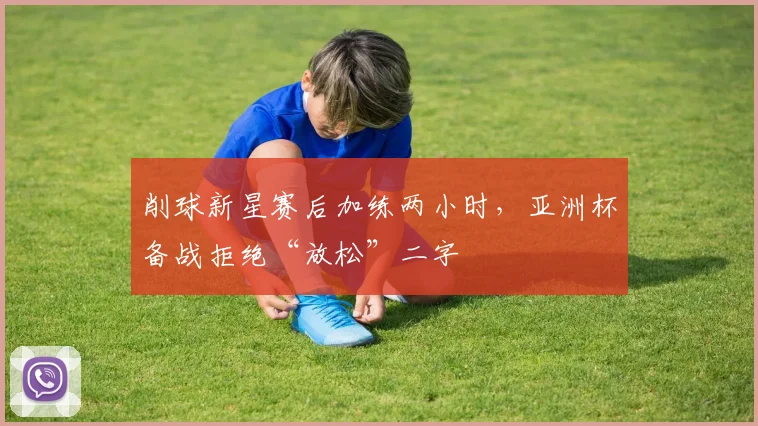 削球新星赛后加练两小时，亚洲杯备战拒绝“放松”二字
