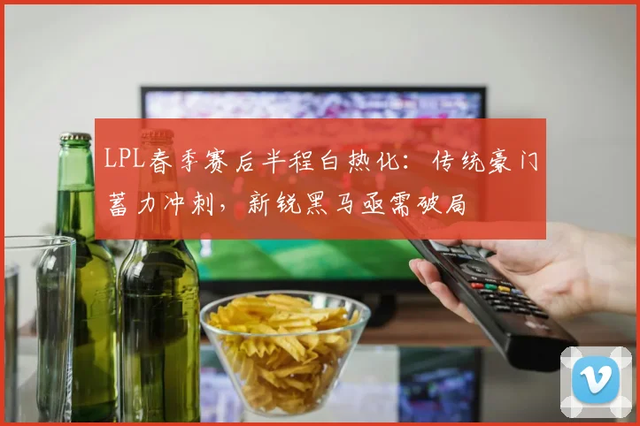 LPL春季赛后半程白热化：传统豪门蓄力冲刺，新锐黑马亟需破局
