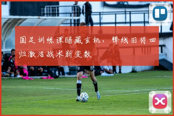 国足训练课暗藏玄机，锋线旧将回归激活战术新变数
